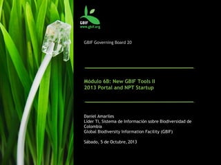 GBIF Governing Board 20
Módulo 6B: Nuevas herramientas de GBIF II
Portal 2013 y NPT Startup
Daniel Amariles
Líder TI, Sistema de Información sobre Biodiversidad de
Colombia
Global Biodiversity Information Facility (GBIF)
Sábado, 5 de Octubre, 2013
 