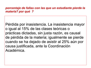 porcentaje de fallas con las que un estudiante pierde la
materia? por qué ?



Pérdida por inasistencia. La inasistencia mayor
o igual al 15% de las clases teóricas o
prácticas dictadas, sin justa razón, es causal
de pérdida de la materia; igualmente se pierde
cuando se ha dejado de asistir al 25% aún por
causa justificada, ante la Coordinación
Académica.
 