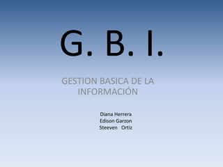 G. B. I.
GESTION BASICA DE LA
INFORMACIÓN
Diana Herrera
Edison Garzon
Steeven Ortiz
 