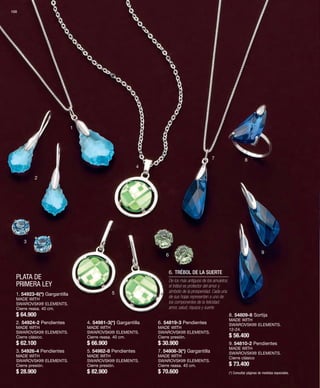 100 
PLATA DE 
PRIMERA LEY 
1 
2 
3 
4 
5 
6 
7 8 
9 
1. 54923-6(*) Gargantilla 
MADE WITH 
SWAROVSKI® ELEMENTS. 
Cierre reasa. 40 cm. 
$ 64.900 
2. 54924-2 Pendientes 
MADE WITH 
SWAROVSKI® ELEMENTS. 
Cierre clásico. 
$ 62.100 
3. 54926-4 Pendientes 
MADE WITH 
SWAROVSKI® ELEMENTS. 
Cierre presión. 
$ 28.900 
4. 54981-3(*) Gargantilla 
MADE WITH 
SWAROVSKI® ELEMENTS. 
Cierre reasa. 40 cm. 
$ 66.900 
5. 54982-8 Pendientes 
MADE WITH 
SWAROVSKI® ELEMENTS. 
Cierre presión. 
$ 82.900 
6. TRÉBOL DE LA SUERTE 
6. 54819-3 Pendientes 
MADE WITH 
SWAROVSKI® ELEMENTS. 
Cierre presión. 
$ 30.900 
7. 54808-3(*) Gargantilla 
MADE WITH 
SWAROVSKI® ELEMENTS. 
Cierre reasa. 40 cm. 
$ 70.600 
8. 54809-8 Sortija 
MADE WITH 
SWAROVSKI® ELEMENTS. 
12-24. 
$ 56.400 
9. 54810-2 Pendientes 
MADE WITH 
SWAROVSKI® ELEMENTS. 
Cierre clásico 
$ 73.400 
(*) Consultar páginas de medidas especiales. 
De los más antiguos de los amuletos; 
el trébol es protector del amor y 
símbolo de la prosperidad. Cada una 
de sus hojas representan a uno de 
los componentes de la felicidad: 
amor, salud, riqueza y suerte. 
 