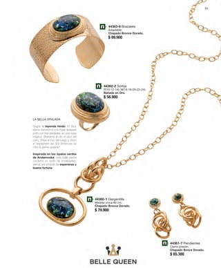 44363-8 Brazalete 
Adaptable. 
Chapado Bronce Dorado. 
$ 99.900 
44360-1 Gargantilla 
Medida única 80 cm. 
Chapado Bronce Dorado. 
$ 79.900 
44361-7 Pendientes 
Cierre presión. 
Chapado Bonce Dorado. 
$ 65.300 
LA BELLA OPALADA 
Según la leyenda hindú ‘‘El Dios 
eterno transformó a la mujer deseada 
junto con tres deidades, en una nube 
mágica. Brahama le dio el azul del 
cielo, Shiva el rojo del fuego y Visnú 
el resplandor del Sol. Entonces se 
creó la gema opalada”. 
Inspirada en los ópalos verdes 
de Andamooka, esta bella piedra 
contiene un sinfín de tonalidades, 
siendo así símbolo de esperanza y 
buena fortuna. 
44362-2 Sortija 
P(10-12-14); M(16-18-20-22-24). 
Bañada en Oro. 
$ 56.900 
11 
 