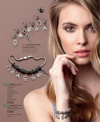 11 
(6) (2) 
(5) (7) 
12 
11. La pulsera de la Suerte 
¡Tu poderoso amuleto! 
Lleva contigo los charms de la 
suerte en una exclusiva pulsera 
que te aportará buena fortuna. 
(4) 
11. 55066-3 Colgantes 
Precio unitario. 1-8. 
1-Herradura. 
2-Trébol. 
3-Escarabajo. 
4-Mano de Fátima. 
5-Ojo Turco. 
6-Elefante. 
7-Llave. 
8-Rondel verde 
Esperanza. 
$ 28.100 
12. 55043-8(*) Pulsera 
Cierre mosquetón. 
Colgantes no incluidos en 
el precio. 18 cm. 
$ 58.900 
(*) Consultar páginas de medidas 
especiales. 
(1) 
(8) 
(3) 
 