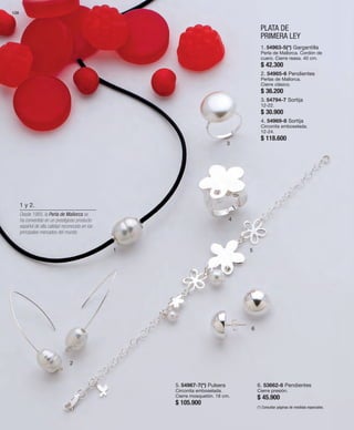 128 
1 
PLATA DE 
PRIMERA LEY 
2 
3 
4 
5 
6 
1. 54963-5(*) Gargantilla 
Perla de Mallorca. Cordón de 
cuero. Cierre reasa. 40 cm. 
$ 42.300 
2. 54965-6 Pendientes 
Perlas de Mallorca. 
Cierre clásico. 
$ 36.200 
3. 54794-7 Sortija 
12-22. 
$ 30.900 
4. 54969-8 Sortija 
Circonita emboselada. 
12-24. 
$ 118.600 
5. 54967-7(*) Pulsera 
Circonita emboselada. 
Cierre mosquetón. 18 cm. 
$ 105.900 
6. 53662-6 Pendientes 
Cierre presión. 
$ 45.900 
(*) Consultar páginas de medidas especiales. 
1 y 2. 
Desde 1985, la Perla de Mallorca se 
ha convertido en un prestigioso producto 
español de alta calidad reconocido en los 
principales mercados del mundo. 
 
