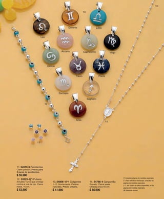 131 
11 
12 
13 
14 
11. 54570-9 Pendientes 
Cierre presión. Precio para 
3 pares de pendientes. 
$ 55.900 
12. 53223-1(*) Pulsera 
Amuleto Turco que protege 
contra el mal de ojo. Cierre 
reasa. 16 cm. 
$ 53.600 
Géminis 
Leo 
Libra 
Cáncer 
Acuario Capricornio Virgo 
Tauro Piscis 
Escorpio 
Sagitario 
Aries 
(*) Consultar páginas de medidas especiales. 
(**) Para solicitar el horóscopo, consultar las 
páginas de medidas especiales. 
(***) Ver cuadro de letras disponibles, en las 
páginas de medidas especiales. 
v Grabación normal. 
13. 54806-1(**) Colgantes 
1-12. Horóscopos. Piedras 
naturales. Precio unitario. 
$ 41.900 
14. 54786-4 Gargantilla 
Rosario. Cierre reasa. 
Medida única 45 cm. 
$ 85.900 
 