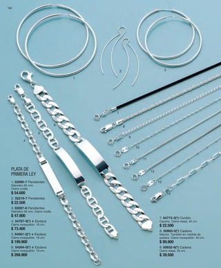 132 
1 
PLATA DE 
PRIMERA LEY 
2 3 
4 
5 
6 
7 
8 
9 
10 
11 
12 
13 
14 
1. 52090-7 Pendientes 
Diámetro 65 mm. 
Cierre criolla. 
$ 54.600 
2. 52219-7 Pendientes 
$ 22.500 
3. 52097-6 Pendientes 
Diámetro 50 mm. Cierre criolla. 
$ 47.900 
4. 54787-9(*) v Esclava 
Cierre mosquetón. 18 cm. 
$ 73.400 
5. 54061-3(*) v Esclava 
Cierre mosquetón. 18 cm. 
$ 199.900 
6. 54364-0(*) v Esclava 
Cierre mosquetón. 19 cm. 
$ 268.900 
7. 54773-3(*) Cordón 
Caucho. Cierre reasa. 40 cm. 
$ 22.500 
8. 50983-5(*) Cadena 
Macizo. También en medida de 
pulsera. Cierre mosquetón. 40 cm. 
$ 89.900 
9. 50932-6(*) Cadena 
Cierre reasa. 40 cm. 
$ 39.500 
 