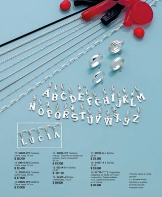 133 
15 
16 
17 
18 
19 
10. 54665-6(*) Cadena 
Cierre reasa. 40 cm. 
$ 28.200 
11. 54541-1(*) Cadena 
Cierre reasa. 40 cm. 
$ 32.400 
12. 50937-5(*) Cadena 
Cierre reasa. 40 cm. 
$ 47.900 
13. 52825-0(*) Cadena 
Cierre reasa. 40 cm. 
$ 33.900 
14. 52815-5(*) Cadena 
Macizo. También en medida de 
pulsera. Cierre mosquetón. 
40 cm. 
$ 93.200 
15. 52214-0 v Sortija 
10-30. 
$ 58.100 
16. 53457-4 Sortija 
Diamantado. 10-24. 
$ 69.900 
17. 50912-8 v Sortija 
08-26. 
$ 25.100 
18. 54937-4 v Sortija 
10-28. 
$ 53.600 
19. 53776-7(***) Colgantes 
Colgantes de letras con cierre 
mosquetón. Precio unitario. 
1-27. Cadena no incluida 
en el precio. 
$ 20.500 
(*) Consultar páginas de medidas 
especiales. 
(***) Ver cuadro de letras 
disponibles, en las páginas 
de medidas especiales. 
v Grabación normal. 
 