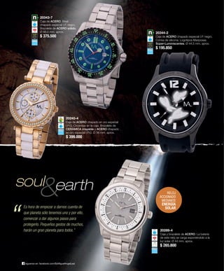 20289-4 
Caja y brazalete de ACERO. La batería 
de este reloj se carga exponiéndolo a la 
luz solar. Ø 44 mm. aprox. 
$ 265.800 
20245-4 
Caja de ACERO chapado en oro especial 
I.P.G. Circonitas en la caja. Brazalete de 
CERÁMICA irrayable y ACERO chapado 
en oro especial I.P.G. Ø 38 mm. aprox. 
$ 399.000 
soul 
síguenos en: facebook.com/ByMiguelAngelLeal 
20344-2 
Caja de ACERO chapado especial I.P. negro. 
Correa de silicona. Logotipos Mariposas. 
Súper-Luminiscentes. Ø 44,5 mm. aprox. 
$ 195.850 
20343-7 
Caja de ACERO. Bisel 
chapado especial I.P. negro. 
Brazalete de ACERO sólido. 
Ø 46,5 mm. aprox. 
$ 375.500 
earth 
Es hora de empezar a darnos cuenta de 
que planeta sólo tenemos uno y por ello, 
comenzar a dar algunos pasos para 
protegerlo. Pequeños gestos de muchos, 
harán un gran planeta para todos.” 
RELOJ 
ACCIONADO 
MEDIANTE 
ENERGÍA 
SOLAR “ 
 