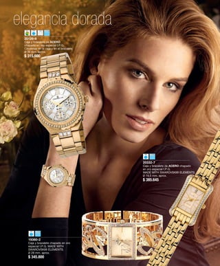 elegancia dorada 
19360-2 
Caja y brazalete chapado en oro 
especial I.P.G. MADE WITH 
SWAROVSKI® ELEMENTS. 
Ø 28 mm. aprox. 
$ 345.800 
20332-7 
Caja y brazalete de ACERO chapado 
en oro especial I.P.G. 
MADE WITH SWAROVSKI® ELEMENTS. 
Ø 19,5 mm. aprox. 
$ 385.645 
20126-8 
Caja y brazalete de ACERO 
chapado en oro especial I.P.G. 
Circonitas en la caja y en el brazalete. 
Ø 36 mm. aprox. 
$ 315.600 
 