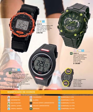 20282-6 
Caja en material plástico ABS. 
Cristal acrílico. Correa de 
nylon. Esfera retroiluminada. 
Calendario de 100 años. 
Ø 40 mm. aprox. 
$ 98.750 
153 
20381-3 
Caja en material plástico 
ABS. Cristal acrílico. 
Brazalete de poliuretano. 
Esfera retroiluminada. 
Doble horario. 
Ø 50 mm. aprox. 
$ 139.600 
20383-4 
Caja en material plástico ABS. 
Cristal acrílico. Brazalete de 
poliuretano. Medidor de frecuencia 
cardíaca táctil. Esfera retroiluminada. 
Doble horario. Temporizador de 
cuenta atrás con 8 memorias. 
Calendario de 100 años. 
Índice de desgaste de la batería. 
Ø 48 mm. aprox. 
$ 139.600 
Medidor de frecuencia 
cardíaca táctil. 
Pulsar a la vez 
ambos sensores 
con los dedos 
índice y pulgar. 
SIGNIFICADO DE ICONOS 
AUTOMÁTICO CALENDARIO 
SUMERGIBLE 3 ATM 
ALARMA SUMERGIBLE 5 ATM 
AGUJAS SÚPER-LUMINISCENTES 
CRISTAL ZAFIRO AGUJAS LUMINISCENTES SUMERGIBLE 20 ATM 
SUMERGIBLE 50 ATM 
MULTIFUNCIÓN 
CRISTAL MINERAL NOVEDAD 
SUMERGIBLE 10 ATM 
CRONÓMETRO 
 