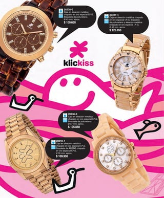 20337-4 
Caja en aleación metálica chapado 
en oro especial I.P.G. Brazalete 
de poliuretano y aleación metálica 
chapado en oro especial I.P.G. 
Ø 40 mm. aprox. 
$ 125.850 
20338-0 
Caja en aleación metálica 
chapado en oro especial I.P.G. 
Brazalete de poliuretano. 
Ø 43 mm. aprox. 
$ 109.650 
20336-9 
Caja en aleación metálica 
chapado en oro especial I.P.G. 
Brazalete de poliuretano. 
Ø 37 mm. aprox. 
$ 105.650 
20318-1 
Caja en aleación metálica 
chapado en oro especial I.P.G. 
Brazalete de ACERO chapado 
en oro especial I.P.G. 
Ø 35 mm. aprox. 
$ 109.950 
 