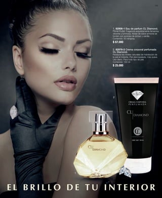 163 
1. 82908-1 Eau de parfum CL Diamond. 
Floral-frutal. Fragancia exquisitamente femenina, 
vibrante y luminosa. Notas de dulce armonía se 
funden con acordes de ámbar y vainilla. 
Contenido: 50 ml/spray. 
$ 67.000 
2. 82978-2 Crema corporal perfumada 
CL Diamond. 
Restaura los niveles naturales de hidratación de 
la piel al instante. Piel aterciopelada, más suave. 
Uso diario. Para todo tipo de piel. 
Contenido: 150 ml 
$ 25.000 
1 
2 
E L B R I L LO D E T U I N T E R IOR 
 