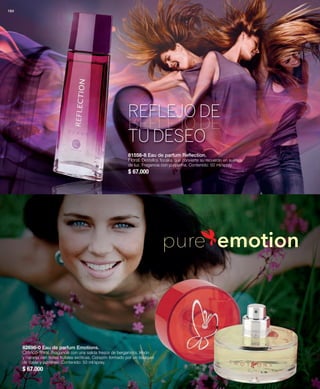 164 
REFLEJO DE 
TU DESEO 
81558-8 Eau de parfum Reflection. 
Floral. Destellos florales que convierte su recuerdo en sueños 
de luz. Fragancia con purpurina. Contenido: 50 ml/spray. 
$ 67.000 
82696-0 Eau de parfum Emotions. 
Crítrico-floral. Fragancia con una salida fresca de bergamota, limón 
y naranja con notas frutales exóticas. Corazón formado por un bouquet 
de rosas y jazmines. Contenido: 50 ml/spray. 
$ 67.000 
pure emotion 
 