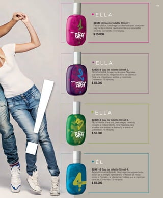 • E L L A 
82437-3 Eau de toilette Street 1. 
Floral-cítrica. Una fragancia diseñada para una joven 
segura de sí misma, que transmite una naturalidad 
vibrante. Contenido: 75 ml/spray. 
$ 55.000 
! • E L L A 
82438-8 Eau de toilette Street 2. 
Floral-oriental. Fragancia de notas Orientales 
que disfruta de un inequívoco tono de Glamour. 
Para una chica joven, exótica y misteriosa. 
Contenido: 75 ml/spray. 
$ 55.000 
• E L L A 
82439-4 Eau de toilette Street 3. 
Floral-verde. Para una joven alegre, decidida, 
coqueta e independiente. Una fragancia para 
aquellas que adoran la libertad y la aventura. 
Contenido: 75 ml/spray. 
$ 55.000 
• É L 
82461-2 Eau de toilette Street 4. 
Aromático-amaderado. Una fragancia sorprendente, 
fusión de la energía vigorizante y el frescor de notas 
como el Pomelo y la Mandarina. Nobles que le imprimen 
carácter. Contenido: 75 ml/spray. 
$ 55.000 173 
 