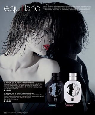 equilibrio “Es muy complicado definir qué es el estado de equilibrio. Si es difícil con palabras o con una 
imagen, es casi una locura definirlo con un olor. Aun así, y después de mucho trabajo, estas 
fragancias, son las que mejor me lo transmiten, y quería compartirlas con todos vosotros.” 
1. 82971-4 Eau de parfum Equilibrio For Him. 
Madera-floral-musc. Perfume poderoso, intenso y profundo. 
Con un intenso frescor de notas agrestes y finaliza con un 
fondo sensual y elegante a base de maderas nobles y musc. 
Contenido: 75 ml/spray. 
$ 135.000 
2. 82970-8 Eau de parfum Equilibrio For Her. 
Floral-frutal. Un equilibrio único que mezcla sensaciones de 
frescor, suavidad, opulencia y atracción. Un perfume atemporal, 
sin edad, optimista, que disfruta de la vida. 
Contenido: 75 ml/spray. 
$ 135.000 
síguenos en: facebook.com/ByMiguelAngelLeal 
1 
Miguel Ángel Leal 
vídeo 
Para él 
2 
Para ella 
 