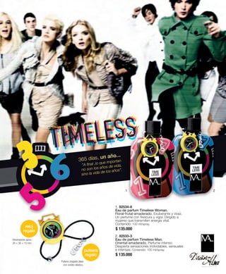365 días, un año... 
”A final , lo que importan 
no son los años de vida, 
sino la vida de los años”. 
1. 82534-8 
Eau de parfum Timeless Woman. 
Floral-frutal-amaderado. Exuberante y vivaz. 
Un perfume con frescura y vigor. Dirigido a 
mujeres que transmiten energía vital. 
Contenido: 100 ml/spray. 
$ 135.000 
2. 82533-3 
Eau de parfum Timeless Man. 
Oriental-amaderado. Perfume intenso. 
Despierta sensaciones inolvidables, sensuales 
e intensas. Contenido: 100 ml/spray. 
$ 135.000 
pulsera 
regalo 
Dimensiones aprox.: 
26 × 30 × 10 mm 
Pulsera chapado plata 
con cordón elástico. 
reloj 
regalo 
1 2 
 