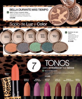 183 
BELLA DURANTE MÁS TIEMPO 
Soplo de Luz y Color 
Sombras de ojos 
Safari. 
Tonos intensos, 
impactantes, años 60. 
Textura sensorial, de 
tacto exquisito. 
Contenido: 3,5 g 
$ 33.000 
TONOS 7 para embellecer tus labios 
82519-8 
Fucsia 
82521-8 
Burdeos 
82520-2 
Naranja 
82522-3 
Rosa Claro 
82525-1 
Ciruela 
82523-9 
Marrón Rosáceo 
82535-5 
Naranja 
82524-4 
Coral 
82539-7 
Marrón 
82536-0 
Verde- 
Hierba 
82538-1 
Verde- 
Musgo 
82537-6 
Beige 
82517-7 Polvo compacto Safari. 
Textura ultra-ligera, polvos que se adhieren 
perfectamente a la piel. Acabado precioso, 
inalterable por más tiempo. Contenido: 8,5 g 
$ 45.000 
Barra de labios Safari. 
Colores vibrantes. Textura exquisita, suave y untuosa. Fórmula 
antienvejecimiento para unos labios más jóvenes e hidratados. 
Contenido: 4 g 
$ 32.000 
 