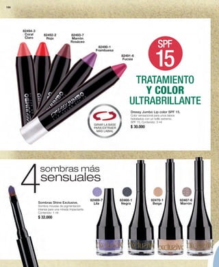 186 
82494-3 
Coral 
Claro SPF 
sombras más 4Sombras Shine Exclusive. 
Sombra mousse de pigmentación 
intensa para una mirada impactante. 
Contenido: 1 ml 
$ 32.000 
82467-6 
Marrón 
82491-6 
Fucsia 
82468-1 
Negra 
82469-7 
Lila 
82470-1 
Beige 
sensuales 
Dressy Jumbo Lip color SPF 15. 
Color sensacional para unos labios 
hidratados con un brillo extremo. 
SPF 15. Contenido: 3 ml 
$ 30.000 
82490-1 
Frambuesa 
82492-2 
Rojo 
82493-7 
Marrón 
Rosáceo 
15 
TRATAMIENTO 
Y COLOR 
ULTRABRILLANTE 
GIRAR LA BASE 
PARA EXTRAER 
MÁS LABIAL 
 