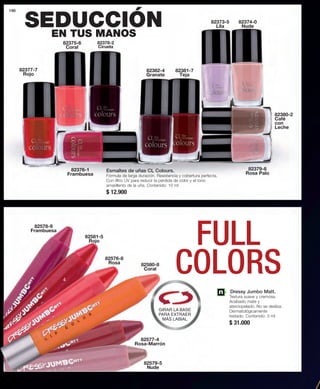 190 
4 
82374-0 
Nude 
82379-8 
Rosa Palo 
82377-7 
Rojo 
82375-6 
Coral 
82373-5 
Lila 
82382-4 
Granate 
82378-2 
Ciruela 
82380-2 
Café 
con 
Leche 
82381-7 
Teja 
82376-1 
Frambuesa 
Esmaltes de uñas CL Colours. 
Fórmula de larga duración. Resistencia y cobertura perfecta. 
Con filtro UV para reducir la pérdida de color y el tono 
amarillento de la uña. Contenido: 10 ml 
$ 12.900 
Dressy Jumbo Matt. 
Textura suave y cremosa. 
Acabado mate y 
aterciopelado. No se desliza. 
Dermatológicamente 
testado. Contenido: 3 ml 
$ 31.000 
SEDUCCIÓN 
EN TUS MANOS 
FULL 
82576-8 Rosa 
COLORS 
82578-9 
Frambuesa 
82581-5 
Rojo 
82580-8 
Coral 
GIRAR LA BASE 
PARA EXTRAER 
MÁS LABIAL 
82577-4 
Rosa-Marrón 
82579-5 
Nude 
 