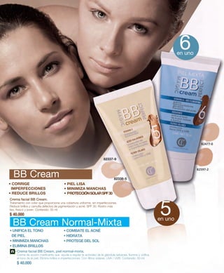 82337-9 
82338-5 
BB Cream 
• CORRIGE 
IMPERFECCIONES 
• REDUCE BRILLOS 
• PIEL LISA 
• MINIMIZA MANCHAS 
• PROTECCIÓN SOLAR SPF 30 
Crema facial BB Cream. 
Tratamiento con color que proporciona una cobertura uniforme, sin imperfecciones. 
Reduce brillos y camufla defectos de pigmentación y acné. SPF 30. Rostro más 
liso, fresco y joven. Contenido: 50 ml 
$ 40.000 
BB Cream Normal-Mixta 
Crema facial BB Cream, piel normal-mixta. 
Crema de acción matificante que ayuda a regular la actividad de la glándula sebácea. Ilumina y unifica 
el tono de la piel. Elimina brillos e imperfecciones. Con filtros solares, UVA / UVB. Contenido: 50 ml 
$ 40.000 
82477-0 
82597-2 
• UNIFICA EL TONO 
DE PIEL 
• MINIMIZA MANCHAS 
• ELIMINA BRILLOS 
• COMBATE EL ACNÉ 
• HIDRATA 
• PROTEGE DEL SOL 
6en uno 
5en uno 
 