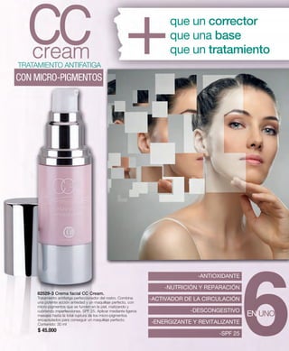 82529-3 Crema facial CC Cream. 
Tratamiento antifatiga perfeccionador del rostro. Combina 
una potente acción antiedad y un maquillaje perfecto, con 
micro-pigmentos que se funden en la piel, matizando y 
cubriendo imperfecciones. SPF 25. Aplicar mediante ligeros 
masajes hasta la total ruptura de los micro-pigmentos 
encapsulados para conseguir un maquillaje perfecto. 
Contenido: 30 ml 
$ 45.000 
que un corrector 
que una base 
que un tratamiento 
TRATAMIENTO ANTIFATIGA 
CON MICRO-PIGMENTOS 
-ANTIOXIDANTE 
-NUTRICIÓN Y REPARACIÓN 
-ACTIVADOR DE LA CIRCULACIÓN 
-DESCONGESTIVO 
-ENERGIZANTE Y REVITALIZANTE 
-SPF 25 
EN UNO 
 