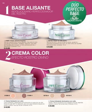 202 
BASE ALISANTE 
REVOLUCIONARIO PERFECCIONADOR 
DEL ROSTRO 
1 
2. 82743-5 Base no más poros. 
Minimiza los poros y elimina el brillo al instante, igualando y 
suavizando la apariencia de la piel. Uso diario antes del maquillaje. 
Piel normal-mixta. Contenido: 15 ml 
$ 45.000 
CREMA COLOR 
EFECTO ROSTRO DIVINO 
DÚO 
PERFECTO 
BASE 
COLOR 
HIDRATANTE 
1. 81897-0 Base alisante Express. 
Disimula imperfecciones y poros dilatados. Crea sobre el rostro 
una película imperceptible y ultraligera. Aplicación: usar antes 
del maquillaje para conseguir un rostro perfectamente liso y 
descansado. Contenido: 15 ml 
$ 45.000 
2 
3 4 
81898-6 81899-1 82728-4 82729-9 
3. Crema hidratante con color. 
Crema hidratante y regeneradora que proporciona un suave tono de color. 
Protección solar SPF 15. Aplicación: usar como base hidratante después de 
limpiar y tonificar. Todo tipo de piel. Contenido: 50 ml 
$ 40.000 
4. Crema hidratante iluminadora con color. 
Hidrata y elimina al instante el tono apagado de la piel, dejándola 
radiante y natural. Piel normal-mixta. Contenido: 50 ml 
$ 40.000 
 