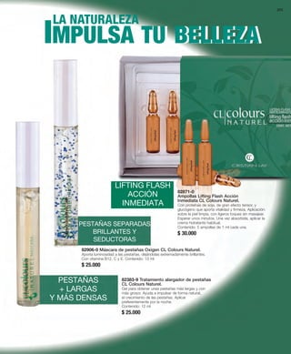 205 
IILMA NPATUURLASLEAZA MPULSA TU BELLEZA 
LIFTING FLASH 
ACCIÓN 
INMEDIATA 
PESTAÑAS SEPARADAS 
BRILLANTES Y 
SEDUCTORAS 
82871-0 
Ampollas Lifting Flash Acción 
Inmediata CL Colours Naturel. 
Con proteínas de soja, de gran efecto tensor, y 
glucógeno que aporta vitalidad y firmeza. Aplicación: 
sobre la piel limpia, con ligeros toques sin masajear. 
Esperar unos minutos. Una vez absorbida, aplicar la 
crema hidratante habitual. 
Contenido: 5 ampollas de 1 ml cada una. 
$ 30.000 
82906-0 Máscara de pestañas Oxigen CL Colours Naturel. 
Aporta luminosidad a las pestañas, dejándolas extremadamente brillantes. 
Con vitamina B12, C y E. Contenido: 13 ml 
$ 25.000 
PESTAÑAS 
+ LARGAS 
Y MÁS DENSAS 
82383-9 Tratamiento alargador de pestañas 
CL Colours Naturel. 
Gel para obtener unas pestañas más largas y con 
más grosor. Ayuda a impulsar de forma natural, 
el crecimiento de las pestañas. Aplicar 
preferentemente por la noche. 
Contenido: 12 ml 
$ 25.000 
 
