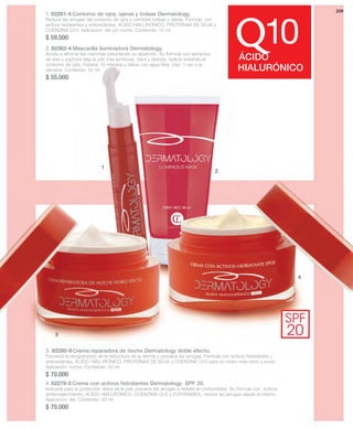 3 
1 
10 QÁCIDO 
SPF 
20 
2 
4 
209 
HIALURÓNICO 
1. 82281-4 Contorno de ojos, ojeras y bolsas Dermatology. 
Reduce las arrugas del contorno de ojos y combate bolsas y ojeras. Fórmula con 
activos hidratantes y antioxidantes, ÁCIDO HIALURÓNICO, PROTEÍNAS DE SOJA y 
COENZINA Q10. Aplicación: día y/o noche. Contenido: 15 ml 
$ 59.500 
2. 82362-4 Mascarilla iluminadora Dermatology. 
Ayuda a eliminar las manchas previniendo su aparición. Su fórmula con extractos 
de kiwi y sophora deja la piel más luminosa, clara y sedosa. Aplicar evitando el 
contorno de ojos. Esperar 10 minutos y retirar con agua tibia. Uso: 1 vez a la 
semana. Contenido: 50 ml 
$ 55.000 
3. 82280-9 Crema reparadora de noche Dermatology doble efecto. 
Favorece la recuperación de la estructura de la dermis y previene las arrugas. Fórmula con activos hidratantes y 
antioxidantes, ÁCIDO HIALURÓNICO, PROTEÍNAS DE SOJA y COENZINA Q10 para un rostro más terso y joven. 
Aplicación: noche. Contenido: 50 ml 
$ 70.000 
4. 82279-5 Crema con activos hidratantes Dermatology SPF 20. 
Indicada para la protección diaria de la piel, previene las arrugas e hidrata en profundidad. Su fórmula con activos 
antienvejecimiento, ÁCIDO HIALURÓNICO, COENZIMA Q10 y EUPHRABIOL, reduce las arrugas desde el interior. 
Aplicación: día. Contenido: 50 ml 
$ 70.000 
 