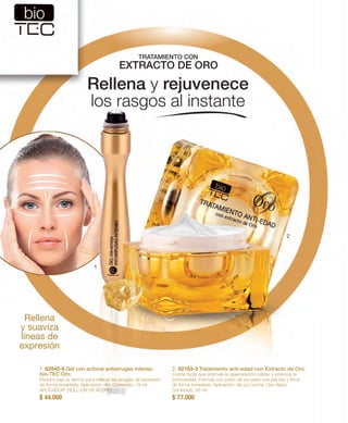 TRATAMIENTO CON 
EXTRACTO DE ORO 
2. 82183-3 Tratamiento anti-edad con Extracto de Oro. 
Crema facial que estimula la regeneración celular y potencia la 
luminosidad. Fórmula con polvo de oro para una piel lisa y firme 
de forma inmediata. Aplicación: día y/o noche. Uso diario. 
Contenido: 50 ml 
$ 77.000 
1 
1. 82942-6 Gel con activos antiarrugas intenso 
bio-TEC Oro. 
Penetra bajo la dermis para rellenar las arrugas de expresión 
de forma inmediata. Aplicación: día. Contenido: 15 ml 
APLICADOR: ROLL-ON DE ACERO. 
$ 44.000 
2 
Rellena 
y suaviza 
líneas de 
expresión 
Rellena y rejuvenece 
los rasgos al instante 
 
