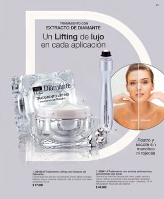 2. 82941-1 Tratamiento con activos antimanchas 
concentrado uso local. 
Difumina las manchas oscuras del rostro, cuello, escote y 
manos. Aplicar únicamente sobre la superficie interesada. 
Aplicación: preferentemente por la noche. Contenido: 15 ml 
APLICADOR: ROLL-ON DE ACERO. 
$ 44.000 
1 
1. 82182-6 Tratamiento Lifting con Extracto de 
Diamante. 
Crema facial con extracto de diamante. Efecto lifting inmediato. 
Piel lisa, tersa y luminosa. Aplicación: día y/o noche. Uso diario. 
Contenido: 50 ml 
$ 77.000 
2 
211 
Rostro y 
Escote sin 
manchas 
ni rojeces 
TRATAMIENTO CON 
EXTRACTO DE DIAMANTE 
Un Lifting de lujo 
en cada aplicación 
antes después 
 