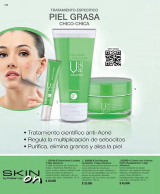216 
3.82360-3 Crema con Activos 
Hidro-Reguladores Y-Age 
Advance. 
Crema hidratante de rápida 
absorción que regula la secreción 
sebácea, consiguiendo una piel 
suave y libre de brillos e 
imperfecciones. Aplicación: día. 
Uso diario. Contenido: 50 ml 
$ 45.000 
VER VÍDEO 
2. 82359-9 Gel Mousse 
Limpiador Y-Age Advance. 
Gel que penetra profundamente en los 
poros retirando las impurezas 
producidas por el medio ambiente y 
por el uso de maquillajes, así como el 
exceso de secreción sebácea. 
Aplicación: día y/o noche. Uso diario. 
Contenido: 150 ml 
$ 25.000 
2 
1. 82195-8 Soluciones Locales 
Y-Age Advance. 
A base de Extracto de Castaño de 
Indias y Vitamina B. Minimiza los 
poros, purifica, calma e hidrata la piel 
Efecto borrador de granitos o 
imperfecciones. Aplicación: día y/o 
noche. Uso diario. Contenido: 15 ml 
$ 20.000 
3 
1 
TRATAMIENTO ESPECÍFICO 
PIEL GRASA 
CHICO-CHICA 
• Tratamiento científico anti-Acné 
• Regula la multiplicación de sebocitos 
• Purifica, elimina granos y alisa la piel 
 