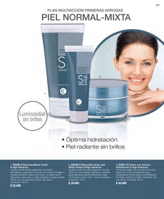 217 
PLAN MULTIACCIÓN PRIMERAS ARRUGAS 
PIEL NORMAL-MIXTA 
1. 82358-4 Desmaquillante facial 
S-Age Advance. 
Limpia en profundidad ejerciendo una acción 
astringente y suavizante. Fórmula con extracto de algas y 
manteca de karité. Deja la piel mate y no altera el pH. 
Aplicación: sobre cara y cuello mediante un ligero masaje. 
Retirar con una esponja húmeda. Uso diario. 
Contenido: 150 ml 
$ 25.000 
3. 82361-9 Crema con Activos 
Hidratantes S-Age Advance. 
Crema formulada con sal sódica de ácido 
hialurónico. Evita la pérdida de agua, 
manteniendo el nivel óptimo de hidratación. 
Controla y matiza los brillos. Aplicación: día. 
Uso diario. Contenido: 50 ml 
$ 45.000 
1 
2 
2. 82446-2 Mascarilla fango piel 
Mixta-Grasa S-Age Advance. 
Equilibra el pH de la piel, logrando una piel 
cada vez menos grasa. Aplicación: extender 
generosamente sobre la piel limpia. Dejar 
10 minutos y retirar. Uso: 1 vez a la semana. 
Contenido: 75 ml 
$ 30.000 
Luminosidad 
sin brillos 
3 
• Óptima hidratación 
• Piel radiante sin brillos 
 
