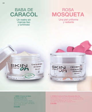 220 
BABA DE ROSA 
CARACOL MOSQUETA 
1 2 
1. 82005-4 Crema de Baba 
de Caracol Skin On. 
Crema de potente acción 
regeneradora de la dermis. Atenúa 
cicatrices y reduce el acné. Aplicación: 
día y/o noche. Uso diario. Todo tipo de 
piel Contenido: 50 ml 
$ 55.000 
2. 81940-2 Crema de Rosa Mosqueta Skin On. 
Regeneración celular gracias a la triple acción del Aloe Vera, 
Extracto de Caracol y Rosa Mosqueta. El resultado es un cutis 
liso y radiante. Aplicación: día y/o noche. 
Uso diario. Todo tipo de piel. Contenido: 50 ml 
$ 55.000 
Un rostro sin 
marcas liso 
y luminoso 
Una piel uniforme 
y radiante 
 