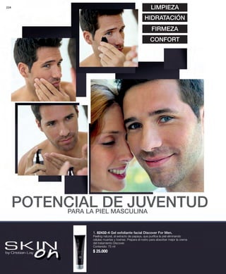46224 
LIMPIEZA 
HIDRATACIÓN 
FIRMEZA 
CONFORT 
POTENCIAL DE JUVENTUD 
PARA LA PIEL MASCULINA 
1. 82432-4 Gel exfoliante facial Discover For Men. 
Peeling natural, al extracto de papaya, que purifica la piel eliminando 
células muertas y toxinas. Prepara el rostro para absorber mejor la crema 
del tratamiento Discover. 
Contenido: 75 ml 
$ 25.000 
 