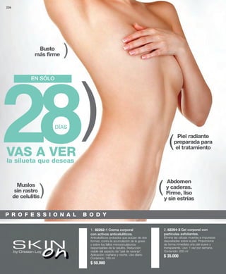 226 
1. 82262-1 Crema corporal 
con activos anticelulíticos. 
Anticelulíticos probados que actúan de dos 
formas: contra la acumulación de la grasa 
y sobre los fallos microcirculatorios 
responsables de la celulitis. Reducción 
visible del aspecto de "piel de naranja". 
Aplicación: mañana y noche. Uso diario. 
Contenido: 150 ml 
$ 50.000 
2. 82264-3 Gel corporal con 
partículas exfoliantes. 
Elimina las células muertas e impurezas 
depositadas sobre la piel. Proporciona 
de forma inmediata una piel suave y 
transparente. Uso: 1 vez por semana. 
Contenido: 200 ml 
$ 35.000 
EN SÓLO 
Exfoliante 
28DÍAS 
Anticelulitis 
la silueta que deseas 
Abdomen 
y caderas. 
Firme, liso 
y sin estrías 
Busto 
más firme 
Muslos 
sin rastro 
de celulitis 
Piel radiante 
preparada para 
el tratamiento 
( 
( 
( 
( 
( 
VAS A VER 
P R O F E S S I O N A L B O D Y 
 