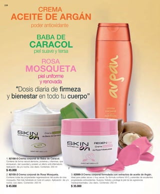 228 
CREMA 
ACEITE DE ARGÁN 
1 
poder antioxidante 
CARACOL 
piel suave y tersa 
MOSQUETA 
2 
3 
1. 82188-0 Crema corporal de Baba de Caracol. 
Contiene de forma natural alantoína, proteínas y vitaminas, que 
enriquecen, dan suavidad y poseen un efecto anti-inflamatorio. 
Aplicación: día y/o noche. Uso diario. Contenido: 200 ml 
$ 45.000 
2. 82150-2 Crema corporal de Rosa Mosqueta. 
Contiene todas las propiedades regeneradoras del aceite de rosa 
mosqueta. Piel más hidratada en todo el cuerpo. Aplicación: día y/o 
noche. Uso diario. Contenido: 200 ml 
$ 45.000 
3. 82899-3 Crema corporal formulada con extractos de aceite de Argán. 
Ideal para pieles secas o muy secas. Su fórmula contiene Vit-E y esteroles de excelentes 
propiedades antioxidantes. Suaviza, hidrata y protege la piel de las agresiones 
medioambientales. Uso diario. Contenido: 250 ml 
$ 35.000 
BABA DE 
ROSA 
piel uniforme 
y renovada 
“Dosis diaria de firmeza 
y bienestar en todo tu cuerpo” 
 