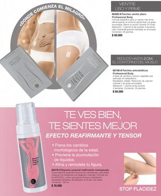 309 
VIENTRE 
LISO Y FIRME 
82420-9 Parches vientre plano 
Professional Body. 
Fórmula específica para un vientre más firme, 
disminuyendo el contorno abdominal y la grasa 
acumulada. Ejerce su acción durante 24 horas. 
Aplicación: 1 parche al día durante 4 semanas. 
Leer contraindicaciones indicadas en el envase. 
Contenido: 28 parches. 
$ 60.000 
82140-8 Parches anticelulíticos 
Professional Body. 
A base de carnitina y activos vegetales que 
estimulan el metabolismo. 
Resultados visibles: Reducción de volumen 
corporal y de grasa acumulada. 
Aplicación: 1 parche al día durante 
4 semanas. Contenido: 28 parches. 
$ 60.000 
TE VES BIEN, 
TE SIENTES MEJOR 
EFECTO REAFIRMANTE Y TENSOR 
• Frena los cambios 
morfológicos de la edad. 
• Previene la acumulación 
de líquidos. 
• Afina y remodela tu figura. 
82476-5 Espuma corporal reafirmante menopausia. 
Suave espuma específica para la pre-menopausia, para pieles 
maduras con tendencia a la relajación muscular. Fórmula con 
ELASTOCELL, activo que aporta firmeza e hidratación. 
Agradable sensación de bienestar en la piel. Uso diario. 
Contenido: 150 ml 
$ 35.000 
STOP FLACIDEZ 
<DONDE COMIENZA EL MILAGRO> 
REDUCE HASTA 2 CM. 
EL CONTORNO DEL MUSLO 
 