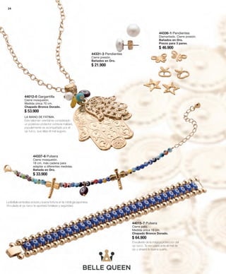 24 
44331-3 Pendientes 
Cierre presión. 
Bañados en Oro. 
$ 21.900 
44336-1 Pendientes 
Diamantado. Cierre presión. 
Bañados en Oro. 
Precio para 3 pares. 
$ 46.900 
44012-0 Gargantilla 
Cierre mosquetón. 
Medida única 70 cm. 
Chapado Bronce Dorado. 
$ 53.900 
44337-6 Pulsera 
Cierre mosquetón. 
18 cm. más cadena para 
adaptar a diferentes medidas. 
Bañada en Oro. 
$ 33.900 
44015-7 Pulsera 
Cierre pato. 
Medida única 19 cm. 
Chapado Bronce Dorado. 
$ 64.900 
La libélula simboliza victoria y buena fortuna en la mitología japonesa. 
Vinculada al ojo turco te aportará fortaleza y seguridad. 
Envuélvete de la mágica protección del 
ojo turco. Te escudará ante el mal de 
ojo y atraerá la buena suerte. 
LA MANO DE FÁTIMA. 
Este talismán oriental es considerado 
un poderoso protector contra la maldad, 
popularmente es acompañado por el 
ojo turco, que aleja el mal augurio. 
 