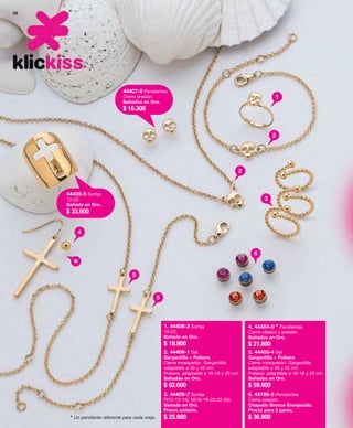 26 
44405-5 Sortija 
12-22. 
Bañada en Oro. 
$ 33.900 
44407-6 Pendientes 
Cierre presión. 
Bañados en Oro. 
$ 16.300 
4 
5 
5 
1 
2 
2 
3 
6 
* 
1. 44408-2 Sortija 
10-22. 
Bañada en Oro. 
$ 18.900 
2. 44406-1 Set 
Gargantilla + Pulsera 
Cierre mosquetón. Gargantilla: 
adaptable a 40 y 45 cm. 
Pulsera: adaptable a 16-18 y 20 cm. 
Bañadas en Oro. 
$ 62.600 
3. 44409-7 Sortija 
P(10-12-14); M(16-18-20-22-24). 
Bañada en Oro. 
Precio unitario. 
* Un pendiente diferente para cada oreja. $ 25.900 
4. 44404-0 * Pendientes 
Cierre clásico y presión. 
Bañados en Oro. 
$ 21.800 
5. 44403-4 Set 
Gargantilla + Pulsera 
Cierre mosquetón. Gargantilla: 
adaptable a 40 y 45 cm. 
Pulsera: adaptable a 16-18 y 20 cm. 
Bañadas en Oro. 
$ 59.900 
6. 44195-5 Pendientes 
Cierre presión. 
Chapado Bronce Envejecido. 
Precio para 3 pares. 
$ 36.900 
 