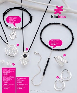 30 
44411-8 Tobillera 
Adaptable. 
Chapado Plata. 
$ 29.900 
43612-8 Pulsera 
Cordón de seda. 
Adaptable. 
Chapado Plata. 
$ 20.200 
(*) Consultar página de medidas especiales. 
4 
5 
1 
2 
3 
1. 42689-6 (*) Gargantilla 
Cordón de seda. 
Cierre mosquetón. 40 cm. 
Chapado Plata. 
$ 25.900 
2. 44410-2 Gargantilla 
Esmalte. Cordón de seda. 
Cierre mosquetón. 
Medida única 45 cm. 
Chapado Plata. 
$ 27.200 
3. 42688-0 Pendientes 
Cierre presión. 
Chapado Plata. 
$ 16.900 
4. 43882-5 Sortija 
12-24. 
Chapado Plata. 
$ 25.900 
5. 48752-0 Pendientes 
Cierre criolla. 
Chapado Plata. 
$ 16.900 
 