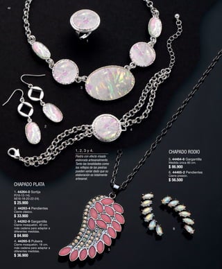 42 
CHAPADO PLATA 
1 
2 
3 
4 
1, 2, 3 y 4. CHAPADO RODIO 
5 
6 
1. 44264-0 Sortija 
P(10-12-14); 
M(16-18-20-22-24). 
$ 25.900 
2. 44263-4 Pendientes 
Cierre clásico. 
$ 33.900 
3. 44262-9 Gargantilla 
Cierre mosquetón. 40 cm. 
más cadena para adaptar a 
diferentes medidas. 
$ 84.900 
4. 44265-5 Pulsera 
Cierre mosquetón. 18 cm. 
más cadena para adaptar a 
diferentes medidas. 
$ 36.900 
Piedra con efecto irisado 
elaborada artesanalmente. 
Tanto las tonalidades como 
los reflejos de las piedras 
pueden variar dado que su 
elaboración es totalmente 
artesanal. 
5. 44464-6 Gargantilla 
Medida única 80 cm. 
$ 86.900 
6. 44465-2 Pendientes 
Cierre presión. 
$ 56.500 
 
