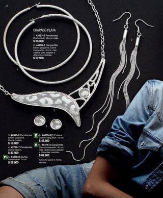 44 
CHAPADO PLATA 
1 
2 
3 
4 
1. 42853-5 Pendientes 
Diamantado. Cierre criolla. 
$ 36.900 
2. 44299-1 Gargantilla 
Efecto purpurina. Cierre 
mosquetón. 45 cm. más 
cadena para adaptar a 
diferentes medidas. 
$ 57.900 
3. 44300-5 Pendientes 
Efecto purpurina. 
Cierre presión. 
$ 19.900 
4. 42785-7 Pendientes 
Cierre clásico. 
$ 47.900 
5. 44378-0 Sortija 
Diamantado. 12-24. 
$ 59.900 
6. 44376-8(*) Pulsera 
Cierre mosquetón. 18 cm. 
$ 45.900 
7. 44375-3 Gargantilla 
Cierre mosquetón. 40 cm. 
más cadena para adaptar 
a diferentes medidas. 
$ 62.900 
(*) Consultar páginas de medidas 
especiales. 
 
