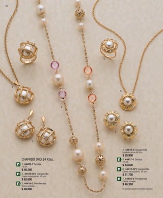 62 
1 
CHAPADO ORO 24 Ktes. 
2 
3 
4 
5 
6 
7 
1. 44420-7 Sortija 
10-24. 
$ 46.300 
2. 44418-6(*) Gargantilla 
Cierre mosquetón. 45 cm. 
$ 62.600 
3. 44419-2 Pendientes 
Cierre presión. 
$ 48.990 
4. 43816-6 Gargantilla 
Medida única 80 cm. 
$ 95.900 
5. 44417-1 Sortija 
12-24. 
$ 43.600 
6. 44415-0(*) Gargantilla 
Cierre mosquetón. 45 cm. 
$ 51.700 
7. 44416-5 Pendientes 
Cierre omega. 
$ 46.300 
(*) Consultar páginas de medidas especiales. 
 