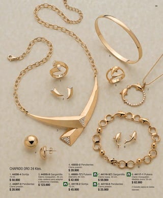 69 
1 
CHAPADO ORO 24 Ktes. 
2 
3 
4 
5 
6 
7 
8 
9 
1. 44206-4 Sortija 
10-22. 
$ 50.900 
2. 44207-0 Pendientes 
Cierre presión. 
$ 28.900 
3. 44205-9 Gargantilla 
Cierre mosquetón. 45 cm. 
más cadena para adaptar 
a diferentes medidas. 
$ 123.900 
4. 43033-2 Pendientes 
Cierre presión. 
$ 28.900 
5. 48685-7(*) Pulsera 
Diámetro 64 mm. 
$ 42.900 
6. 44119-2 Sortija 
12-24. 
$ 45.900 
7. 44116-5(*) Gargantilla 
Cierre reasa. 40 cm. 
$ 59.900 
8. 44118-6 Pendientes 
Cierre presión. 
$ 25.900 
9. 44117-1 Pulsera 
Cierre mosquetón. 
Medida única 19 cm. 
$ 62.900 
(*) Consultar páginas de medidas 
especiales. 
 