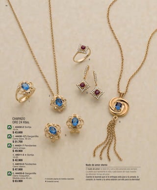 70 
1 
CHAPADO 
ORO 24 Ktes. 
2 
3 
4 
5 
6 
1. 44432-2 Sortija 
10-24. 
$ 43.600 
2. 44430-1(*) Gargantilla 
Cierre reasa. 40 cm. 
$ 51.700 
3. 44431-7 Pendientes 
Cierre omega. 
$ 49.900 
4. 44011-5 v Sortija 
10-22. 
$ 42.900 
5. 44010-9 Pendientes 
Cierre clásico. 
$ 47.900 
6. 44433-8 Gargantilla 
Cierre mosquetón. 
Medida única 45 cm. 
$ 63.900 
Nudo de amor eterno 
El nudo de amor no tiene fin y une a dos personas para siempre. 
La piedra azul representa la vida y cada lazada del nudo muestra 
las diferentes formas del amor. 
Cuenta la leyenda que si le entregas esta joya a tu amada, tu 
corazón, tu mente y tu alma estarán con ella para la eternidad. 
(*) Consultar páginas de medidas especiales. 
v Grabación normal. 
 