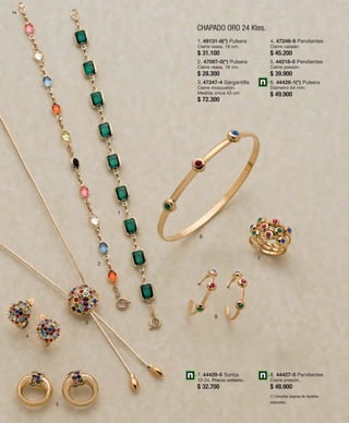 74 
1 
CHAPADO ORO 24 Ktes. 
2 
3 
4 
5 
1. 49131-8(*) Pulsera 
Cierre reasa. 18 cm. 
$ 31.100 
2. 47097-0(*) Pulsera 
Cierre reasa. 18 cm. 
$ 28.300 
3. 47247-4 Gargantilla 
Cierre mosquetón. 
Medida única 43 cm. 
$ 72.300 
6 
7 
8 
4. 47246-9 Pendientes 
Cierre catalán. 
$ 45.200 
5. 44218-0 Pendientes 
Cierre presión. 
$ 39.900 
6. 44428-1(*) Pulsera 
Diámetro 64 mm. 
$ 49.900 
7. 44429-6 Sortija 
12-24. Precio unitario. 
$ 32.700 
8. 44427-5 Pendientes 
Cierre presión. 
$ 48.900 
(*) Consultar páginas de medidas 
especiales. 
 