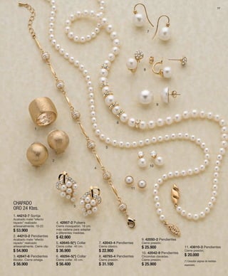 77 
1 
CHAPADO 
ORO 24 Ktes. 
2 
3 
4 
5 
6 
7 
8 
9 
10 
11 
1. 44212-7 Sortija 
Acabado mate “efecto 
rayado” realizado 
artesanalmente. 10-22. 
$ 53.900 
2. 44213-2 Pendientes 
Acabado mate “efecto 
rayado” realizado 
artesanalmente. Cierre clip. 
$ 54.900 
3. 42647-6 Pendientes 
Bicolor. Cierre omega. 
$ 56.900 
4. 42957-2 Pulsera 
Cierre mosquetón. 18 cm. 
más cadena para adaptar 
a diferentes medidas. 
$ 42.900 
5. 42645-5(*) Collar 
Cierre collar. 40 cm. 
$ 36.900 
6. 49294-5(*) Collar 
Cierre collar. 45 cm. 
$ 56.400 
7. 42043-4 Pendientes 
Cierre clásico. 
$ 22.900 
8. 48793-4 Pendientes 
Cierre presión. 
$ 31.100 
9. 42050-2 Pendientes 
Cierre presión. 
$ 25.900 
10. 42042-9 Pendientes 
Circonitas clavadas. 
Cierre presión. 
$ 25.900 
11. 43810-3 Pendientes 
Cierre presión. 
$ 20.000 
(*) Consultar páginas de medidas 
especiales. 
 