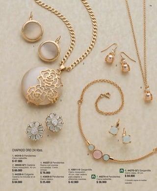 79 
1 
CHAPADO ORO 24 Ktes. 
2 
3 
4 
5 
6 
7 
1. 44318-3 Pendientes 8 
Cierre ballestilla. 
$ 47.900 
4. 44237-3 Pendientes 
2. 46940-6(*) Cadena 
Resina con piedras 
Cierre mosquetón. 40 cm. 
incrustadas. Cierre 
$ 66.000 
omega. 
$ 76.900 
3. 44239-4 Colgante 
Cadena no incluida en el 
5. 43809-8 Pendientes 
precio. 
Cierre clásico. 
$ 84.900 
$ 25.400 
6. 43811-9 Gargantilla 
Cierre mosquetón. 
40 cm. más cadena 
para adaptar a 
diferentes medidas. 
$ 42.900 
7. 44274-4 Pendientes 
Cierre ballestilla. 
$ 36.900 
8. 44270-2(*) Gargantilla 
Cierre reasa. 40 cm. 
$ 84.900 
(*) Consultar páginas de medidas 
especiales. 
 