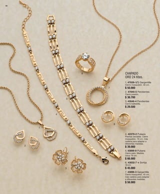 80 
1 
CHAPADO 
ORO 24 Ktes. 
2 
3 
4 
5 
6 
7 
8 
1. 47839-1(*) Gargantilla 
Cierre mosquetón. 40 cm. 
$ 50.900 
2. 47840-5 Pendientes 
Cierre presión. 
$ 36.700 
3. 43048-4 Pendientes 
Cierre ballestilla. 
$ 29.500 
4. 42379-2 Pulsera 
Piedras clavadas. Cierre 
mosquetón. 19 cm. más 
cadena para adaptar a 
diferentes medidas. 
$ 39.900 
5. 43899-9 Pulsera 
Cierre pato. Medida 
única 19 cm. 
$ 66.900 
6. 43032-7 v Sortija 
10-24. 
$ 45.900 
7. 43896-3 Gargantilla 
Cierre mosquetón. 45 cm. 
más cadena para adaptar 
a diferentes medidas. 
$ 56.900 
 
