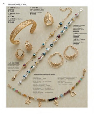 84 
CHAPADO ORO 24 Ktes. 
1 
2 
3 
4 
5 
6 
7 
1. 43971-9 Pulsera 
Adaptable. 
$ 73.900 
2. 48820-9 Sortija 
10-24. 
$ 41.900 
3. 43454-0 Pendientes 
Cierre criolla. 
$ 39.900 
4. 43440-3 Pulsera 
Cierre mosquetón. 18 cm. 
más cadena para adaptar 
a diferentes medidas. 
$ 47.900 
5. 43285-2 Pulsera 
Chapado plata. 
Cierre mosquetón. 
Medida única 20 cm. 
$ 56.900 
6. 49681-6 Pendientes 
Cierre criolla. 
$ 32.600 
7. 48743-1 Pulsera 
Cierre reasa. 
Medida única 19 cm. 
$ 47.900 
Erase una vez: 
la estrella de Oriente … (estrella) 
que guió a tres hombres, 
que eran tres Reyes … (tres esferas doradas) 
al nacimiento de un 
nuevo Rey … (piedra transparente) 
cuando creció fue carpintero, … (madera) 
y pescador de hombres y almas … (pescado), 
tuvo doce discípulos, … (12 aros metálicos) 
para predicarles su verdad … (piedra transparente). 
Pero un día negro: 
de envidia, odio y muerte … (tres piedras negras) 
lo crucificaron … (cruz) 
derramando su sangre preciosa … (piedra roja) 
para purificarnos … (piedra transparente) 
ahora está en el cielo … (piedra cubo azul) 
como Padre, Hijo y 
Espíritu Santo … (tres piedras lilas). 
Y todo lo hizo por amor… (corazón). 
7. La historia más bonita del mundo 
4 y 5. OJO TURCO 
Envuélvete de la mágica 
protección del ojo turco. 
Te escudará ante el mal 
de ojo y atraerá la buena 
suerte. 
 