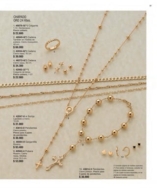 87 
CHAPADO 
ORO 24 Ktes. 
6 
7 
8 
9 
10 
1. 46876-0(**) Colgante 
1-12. Horóscopos. 
Precio unitario. 
$ 22.600 
2. 46940-6(*) Cadena 
También en medida de 
pulsera. Cierre mosquetón. 
40 cm. 
$ 66.000 
3. 42034-6(*) Cadena 
Cierre reasa. 40 cm. 
$ 39.900 
4. 46272-8(*) Cadena 
Cierre reasa. 40 cm. 
$ 34.300 
5. 42992-2(***) 
Colgante de letras. 
Precio unitario. 1-27. 
$ 22.900 
6. 42047-6 v Sortija 
Lapidado a mano. 
10-26. 
$ 31.900 
7. 43813-0 Pendientes 
Cierre presión. 
Precio para 3 pares 
de pendientes. 
$ 36.900 
8. 48564-8 Gargantilla 
Rosario. 
$ 93.400 
9. 42943-4 Pulsera 
Rosario. Cierre 
reasa. Medida 
única 19,5 cm. 
$ 53.900 
(*) Consultar páginas de medidas especiales. 
(**) Para solicitar el horóscopo, consultar las 
páginas de medidas especiales. 
(***) Ver cuadro de letras disponibles, en las 
páginas de medidas especiales. 
v Grabación normal. 
10. 43814-5 Pendientes 
Cierre presión. Precio para 
3 pares de pendientes. 
$ 36.900 
 